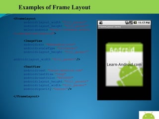 Examples of Frame Layout
<FrameLayout
android:layout_width="fill_parent"
android:layout_height="fill_parent"
xmlns:android="http://schemas.androi
d.com/apk/res/android">
<ImageView
android:src="@drawable/icon"
android:scaleType="fitCenter"
android:layout_height="fill_parent"
android:layout_width="fill_parent"/>
<TextView
android:text="Learn-Android.com"
android:textSize="24sp"
android:textColor="#000000"
android:layout_height="fill_parent"
android:layout_width="fill_parent"
android:gravity="center"/>
</FrameLayout>

AndroidWallet.blogspot.in

 