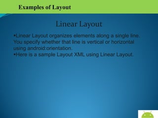 Examples of Layout

Linear Layout
Linear Layout organizes elements along a single line.
You specify whether that line is vertical or horizontal
using android:orientation.
Here is a sample Layout XML using Linear Layout.

AndroidWallet.blogspot.in

 