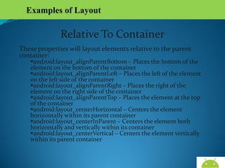 Examples of Layout

Relative To Container
These properties will layout elements relative to the parent
container:

android:layout_alignParentBottom – Places the bottom of the
element on the bottom of the container
android:layout_alignParentLeft – Places the left of the element on
the left side of the container
android:layout_alignParentRight – Places the right of the element
on the right side of the container
android:layout_alignParentTop – Places the element at the top of
the container
android:layout_centerHorizontal – Centers the element horizontally
within its parent container
android:layout_centerInParent – Centers the element both
horizontally and vertically within its container
android:layout_centerVertical – Centers the element vertically
within its parent container

AndroidWallet.blogspot.in

 
