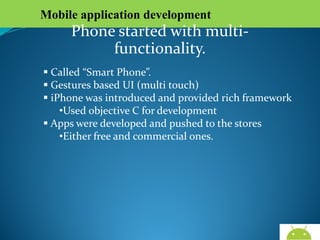 Mobile application development

Phone started with multi-functionality.
 Called “Smart Phone”.
 Gestures based UI (multi touch)
 iPhone was introduced and provided rich framework
•Used objective C for development
 Apps were developed and pushed to the stores
•Either free and commercial ones.

AndroidWallet.blogspot.in

 