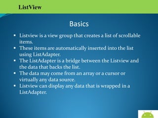 ListView

Basics
 Listview is a view group that creates a list of scrollable
items.
 These items are automatically inserted into the list using
ListAdapter.
 The ListAdapter is a bridge between the Listview and the
data that backs the list.
 The data may come from an array or a cursor or virtually
any data source.
 Listview can display any data that is wrapped in a
ListAdapter.

AndroidWallet.blogspot.in

 