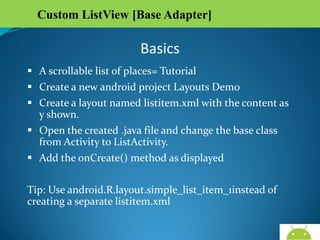Custom ListView [Base Adapter]

Basics
 A scrollable list of places= Tutorial
 Create a new android project Layouts Demo
 Create a layout named listitem.xml with the content as y
shown.
 Open the created .java file and change the base class from
Activity to ListActivity.
 Add the onCreate() method as displayed
Tip: Use android.R.layout.simple_list_item_1instead of
creating a separate listitem.xml
AndroidWallet.blogspot.in

 