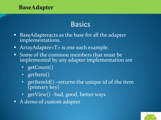 BaseAdapter

Basics
 BaseAdapteracts as the base for all the adapter
implementations.
 ArrayAdapter<T> is one such example.
 Some of the common members that must be
implemented by any adapter implementation are
• getCount()
• getItem()
• getItemId() –returns the unique id of the item (primary
key)
• getView() –bad, good, better ways
 A demo of custom adapter
AndroidWallet.blogspot.in

 