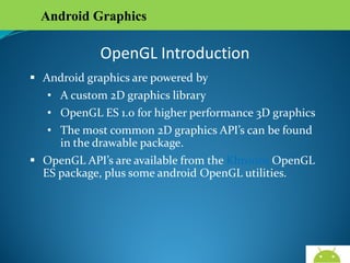 Android Graphics

OpenGL Introduction
 Android graphics are powered by
• A custom 2D graphics library
• OpenGL ES 1.0 for higher performance 3D graphics
• The most common 2D graphics API’s can be found in
the drawable package.
 OpenGL API’s are available from the Khronos OpenGL ES
package, plus some android OpenGL utilities.

AndroidWallet.blogspot.in

 