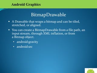 Android Graphics

BitmapDrawable
 A Drawable that wraps a bitmap and can be tiled,
stretched, or aligned.
 You can create a BitmapDrawable from a file path, an
input stream, through XML inflation, or from
a Bitmap object.
• android:gravity
• android:src

AndroidWallet.blogspot.in

 