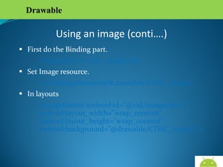 Drawable

Using an image (conti….)
 First do the Binding part.
ImageView iv= new ImageView
 Set Image resource.
iv.setImageResource(R.drawable.CDAC_image);
 In layouts
<ImageButton android:id="@+id/imageview1"
android:layout_width="wrap_content"
android:layout_height="wrap_content"
android:background="@drawable/CDAC_image” />

AndroidWallet.blogspot.in

 