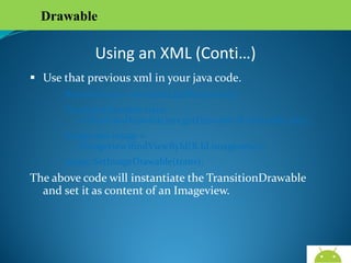 Drawable

Using an XML (Conti…)
 Use that previous xml in your java code.
Resources res = mcontext.getResources();
TrasitionDrawable trans
=(TrasitionDrawable)res.getDrawable(R.drawable.abc);
Imageview image = (Imageview)findViewById(R.Id.imageview1);
Image.SetImageDrawable(trans);

The above code will instantiate the TransitionDrawable and
set it as content of an Imageview.

AndroidWallet.blogspot.in

 