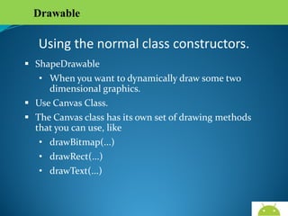 Drawable

Using the normal class constructors.
 ShapeDrawable
• When you want to dynamically draw some two
dimensional graphics.
 Use Canvas Class.
 The Canvas class has its own set of drawing methods that
you can use, like
• drawBitmap(...)
• drawRect(...)
• drawText(...)

AndroidWallet.blogspot.in

 