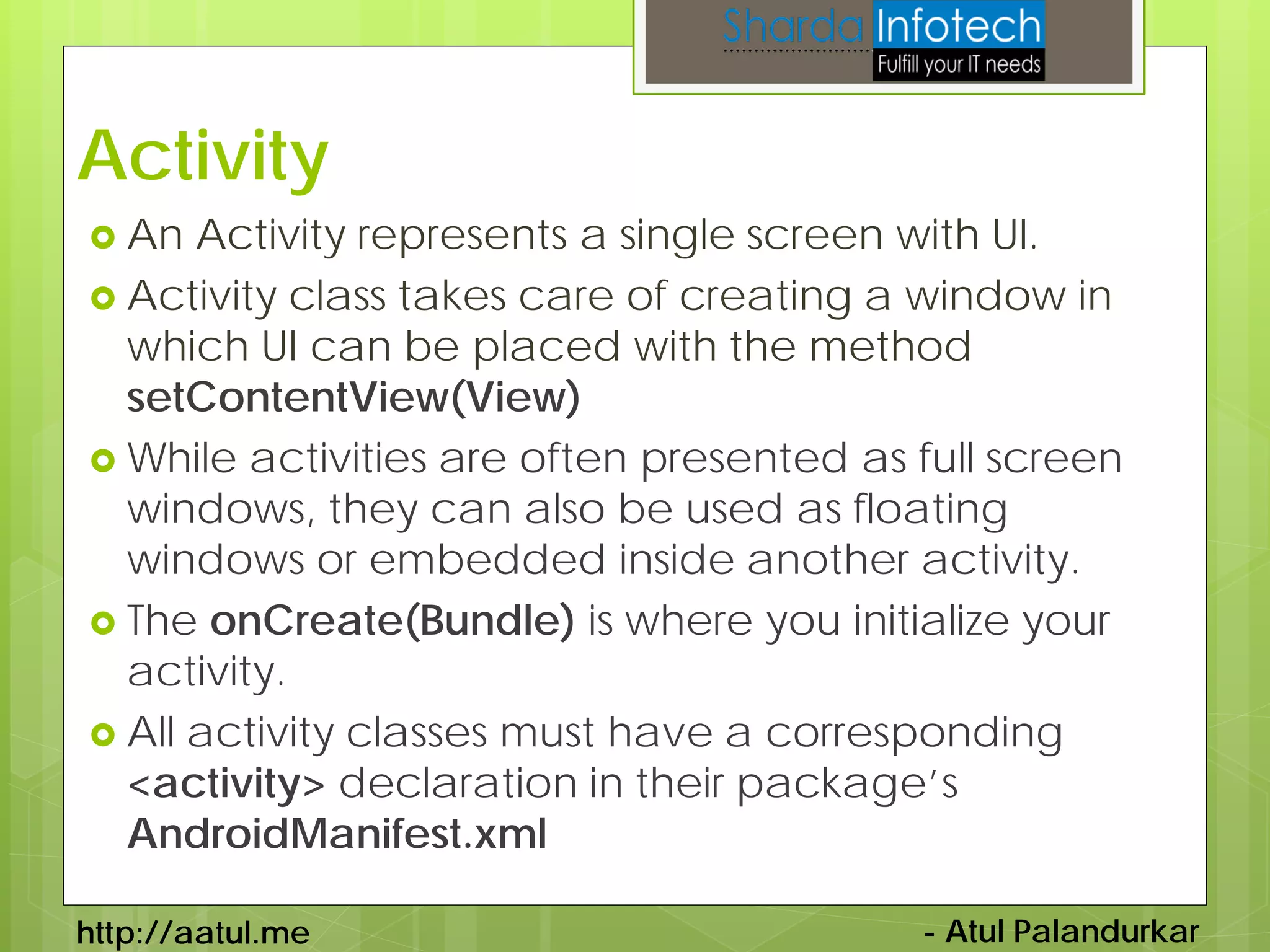 Activity
 An  Activity represents a single screen with UI.
 Activity class takes care of creating a window in
  which UI can be placed with the method
  setContentView(View)
 While activities are often presented as full screen
  windows, they can also be used as floating
  windows or embedded inside another activity.
 The onCreate(Bundle) is where you initialize your
  activity.
 All activity classes must have a corresponding
  <activity> declaration in their package’s
  AndroidManifest.xml

http://aatul.me                           - Atul Palandurkar
 