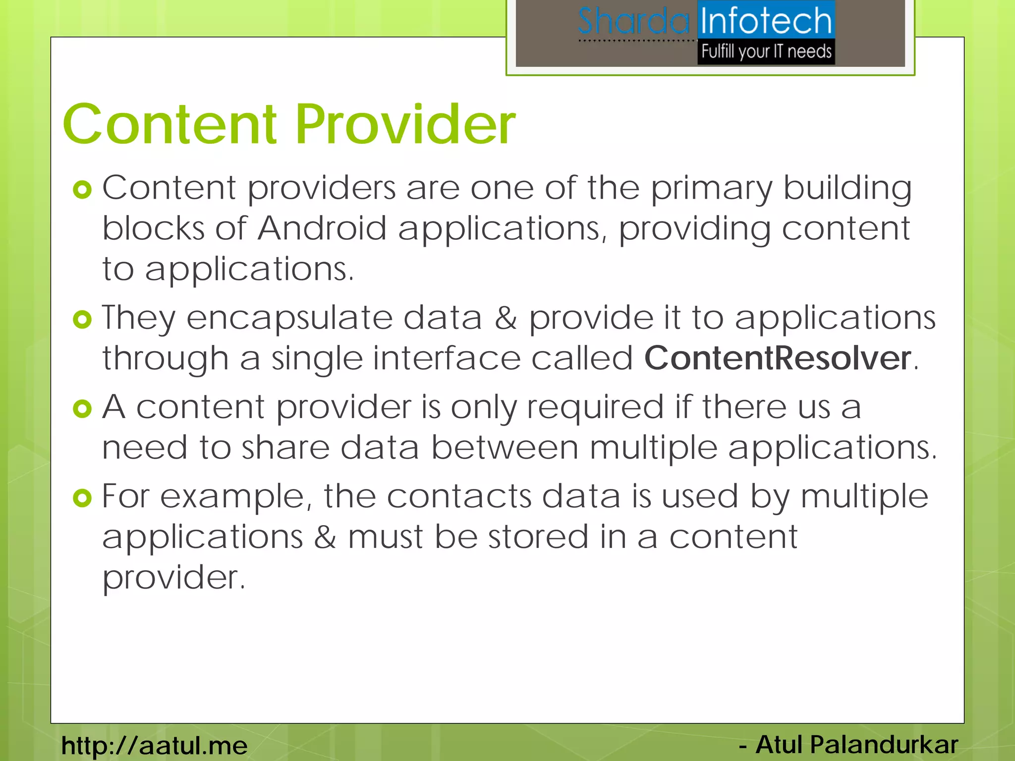 Content Provider
 Content  providers are one of the primary building
  blocks of Android applications, providing content
  to applications.
 They encapsulate data & provide it to applications
  through a single interface called ContentResolver.
 A content provider is only required if there us a
  need to share data between multiple applications.
 For example, the contacts data is used by multiple
  applications & must be stored in a content
  provider.



http://aatul.me                        - Atul Palandurkar
 