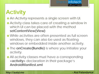 Activity
 An  Activity represents a single screen with UI.
 Activity class takes care of creating a window in
  which UI can be placed with the method
  setContentView(View)
 While activities are often presented as full screen
  windows, they can also be used as floating
  windows or embedded inside another activity.
 The onCreate(Bundle) is where you initialize your
  activity.
 All activity classes must have a corresponding
  <activity> declaration in their package’s
  AndroidManifest.xml

http://aatul.me                           - Atul Palandurkar
 