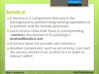 Service
A   Service is a component that runs in the
  background to perform long-running operations or
  to perform wok for remote processes.
 Each service class must have a corresponding
  <service> declaration in its package’s
  AndroidManifest.xml
 A service does not provide user interface.
 Another component, such as an activity, can start
  the service and let it run or bind to it in order to
  interact with it.



http://aatul.me                          - Atul Palandurkar
 
