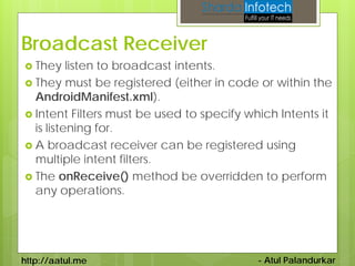 Broadcast Receiver
 They    listen to broadcast intents.
 They must be registered (either in code or within the
  AndroidManifest.xml).
 Intent Filters must be used to specify which Intents it
  is listening for.
 A broadcast receiver can be registered using
  multiple intent filters.
 The onReceive() method be overridden to perform
  any operations.




http://aatul.me                            - Atul Palandurkar
 