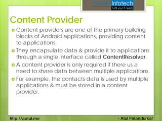 Content Provider
 Content  providers are one of the primary building
  blocks of Android applications, providing content
  to applications.
 They encapsulate data & provide it to applications
  through a single interface called ContentResolver.
 A content provider is only required if there us a
  need to share data between multiple applications.
 For example, the contacts data is used by multiple
  applications & must be stored in a content
  provider.



http://aatul.me                        - Atul Palandurkar
 
