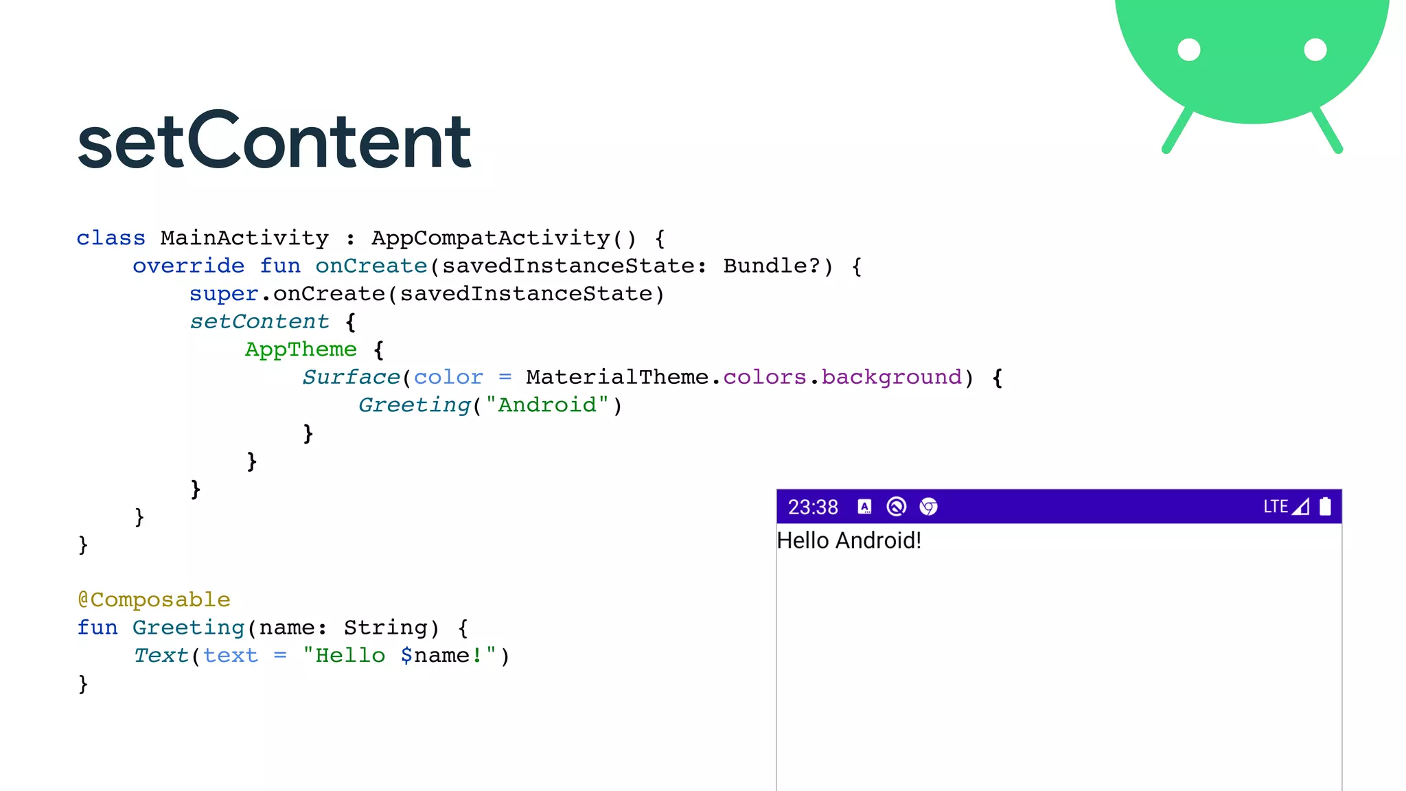 setContent
class MainActivity : AppCompatActivity() {
override fun onCreate(savedInstanceState: Bundle?) {
super.onCreate(savedInstanceState)
setContent {
AppTheme {
Surface(color = MaterialTheme.colors.background) {
Greeting("Android")
}
}
}
}
}
@Composable
fun Greeting(name: String) {
Text(text = "Hello $name!")
}
 