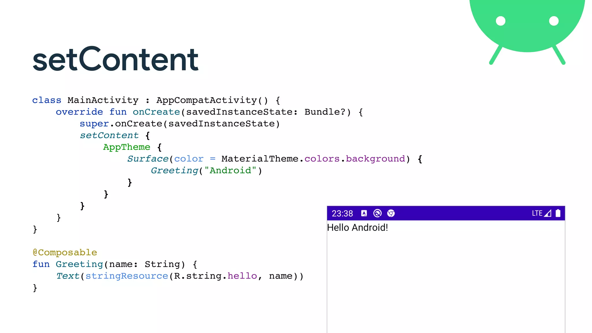 setContent
class MainActivity : AppCompatActivity() {
override fun onCreate(savedInstanceState: Bundle?) {
super.onCreate(savedInstanceState)
setContent {
AppTheme {
Surface(color = MaterialTheme.colors.background) {
Greeting("Android")
}
}
}
}
}
@Composable
fun Greeting(name: String) {
Text(stringResource(R.string.hello, name))
}
 
