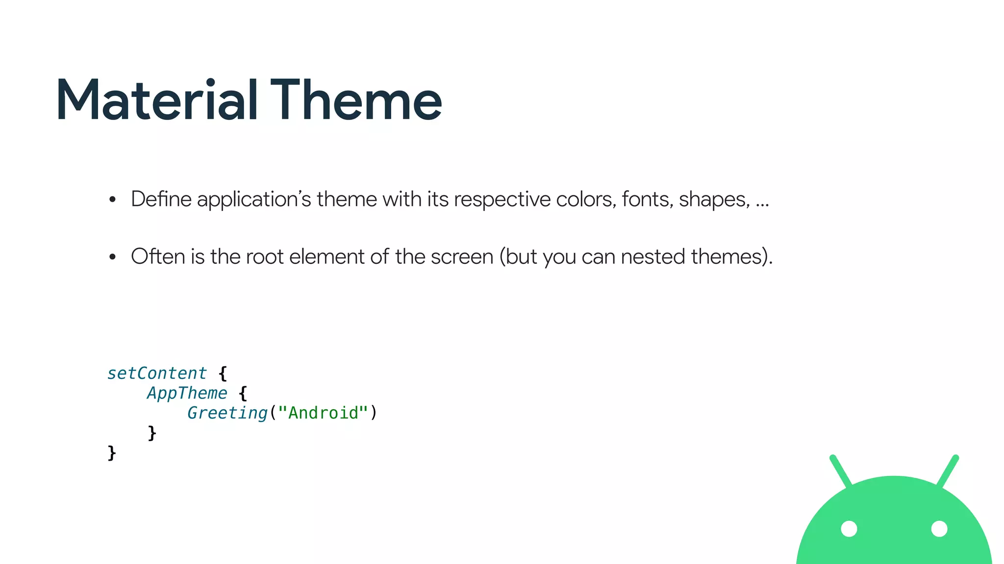 Material Theme
• Define application’s theme with its respective colors, fonts, shapes, …
• Often is the root element of the screen (but you can nested themes).
setContent {
AppTheme {
Greeting("Android")
}
}
 