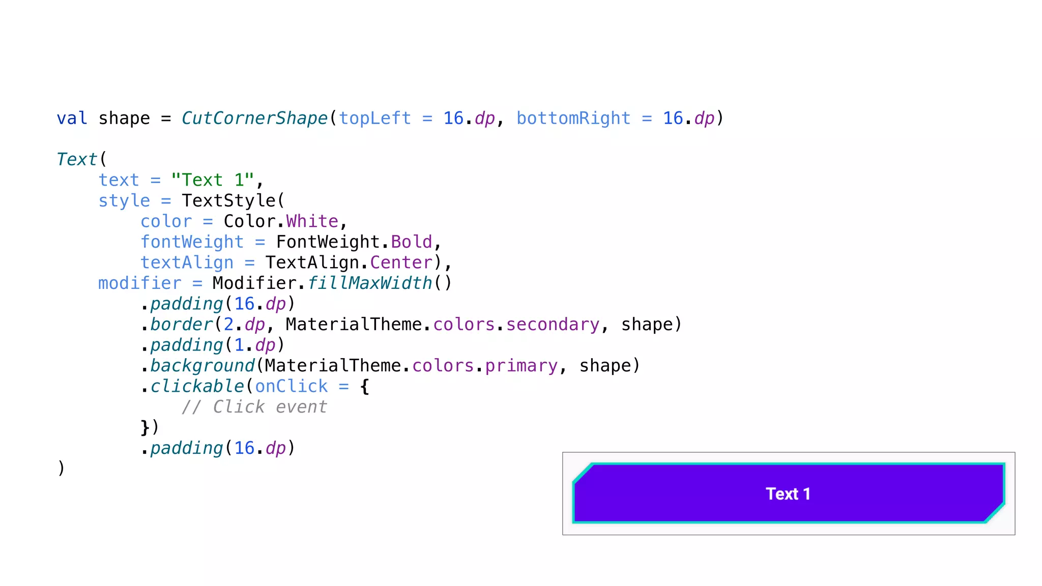 val shape = CutCornerShape(topLeft = 16.dp, bottomRight = 16.dp)
Text(
text = "Text 1",
style = TextStyle(
color = Color.White,
fontWeight = FontWeight.Bold,
textAlign = TextAlign.Center),
modifier = Modifier.fillMaxWidth()
.padding(16.dp)
.border(2.dp, MaterialTheme.colors.secondary, shape)
.padding(1.dp)
.background(MaterialTheme.colors.primary, shape)
.clickable(onClick = {
// Click event
})
.padding(16.dp)
)
 