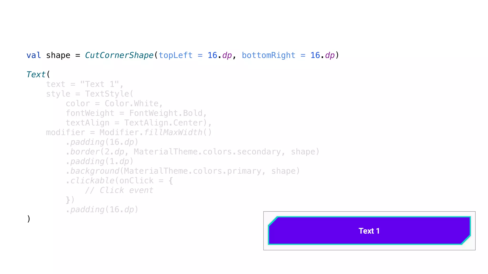val shape = CutCornerShape(topLeft = 16.dp, bottomRight = 16.dp)
Text(
text = "Text 1",
style = TextStyle(
color = Color.White,
fontWeight = FontWeight.Bold,
textAlign = TextAlign.Center),
modifier = Modifier.fillMaxWidth()
.padding(16.dp)
.border(2.dp, MaterialTheme.colors.secondary, shape)
.padding(1.dp)
.background(MaterialTheme.colors.primary, shape)
.clickable(onClick = {
// Click event
})
.padding(16.dp)
)
 