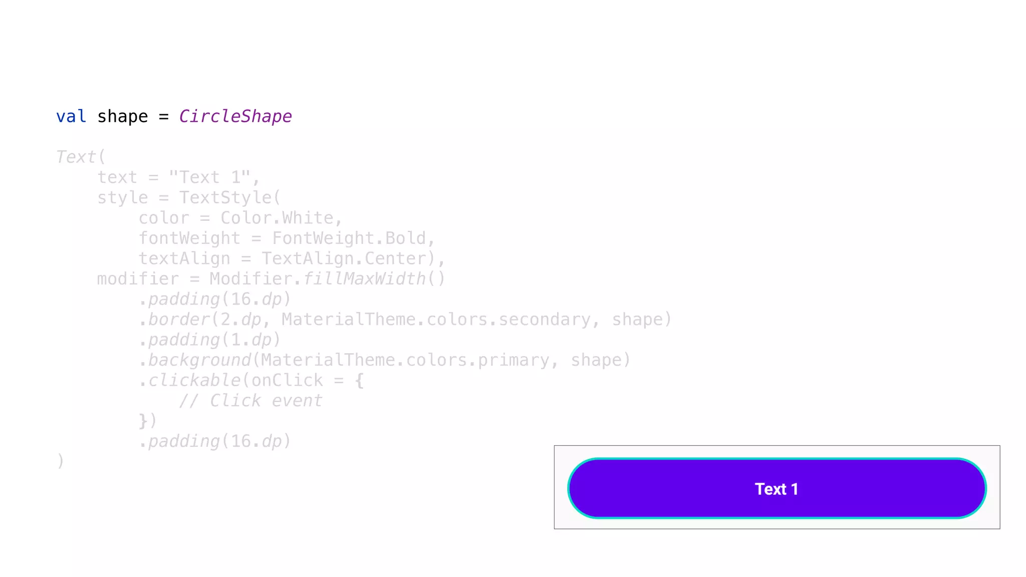 val shape = CircleShape
Text(
text = "Text 1",
style = TextStyle(
color = Color.White,
fontWeight = FontWeight.Bold,
textAlign = TextAlign.Center),
modifier = Modifier.fillMaxWidth()
.padding(16.dp)
.border(2.dp, MaterialTheme.colors.secondary, shape)
.padding(1.dp)
.background(MaterialTheme.colors.primary, shape)
.clickable(onClick = {
// Click event
})
.padding(16.dp)
)
 