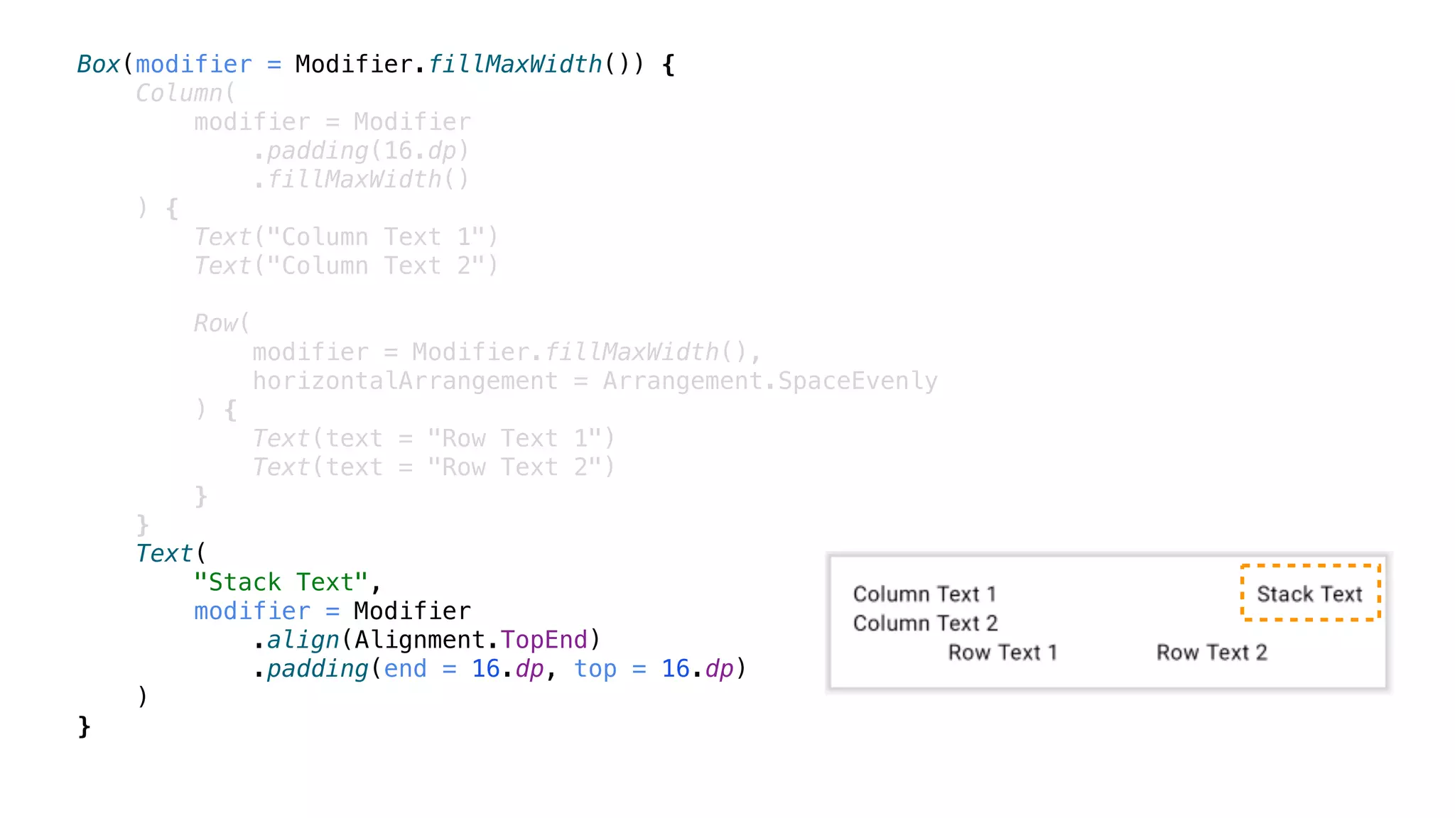 Box(modifier = Modifier.fillMaxWidth()) {
Column(
modifier = Modifier
.padding(16.dp)
.fillMaxWidth()
) {
Text("Column Text 1")
Text("Column Text 2")
Row(
modifier = Modifier.fillMaxWidth(),
horizontalArrangement = Arrangement.SpaceEvenly
) {
Text(text = "Row Text 1")
Text(text = "Row Text 2")
}
}
Text(
"Stack Text",
modifier = Modifier
.align(Alignment.TopEnd)
.padding(end = 16.dp, top = 16.dp)
)
}
 