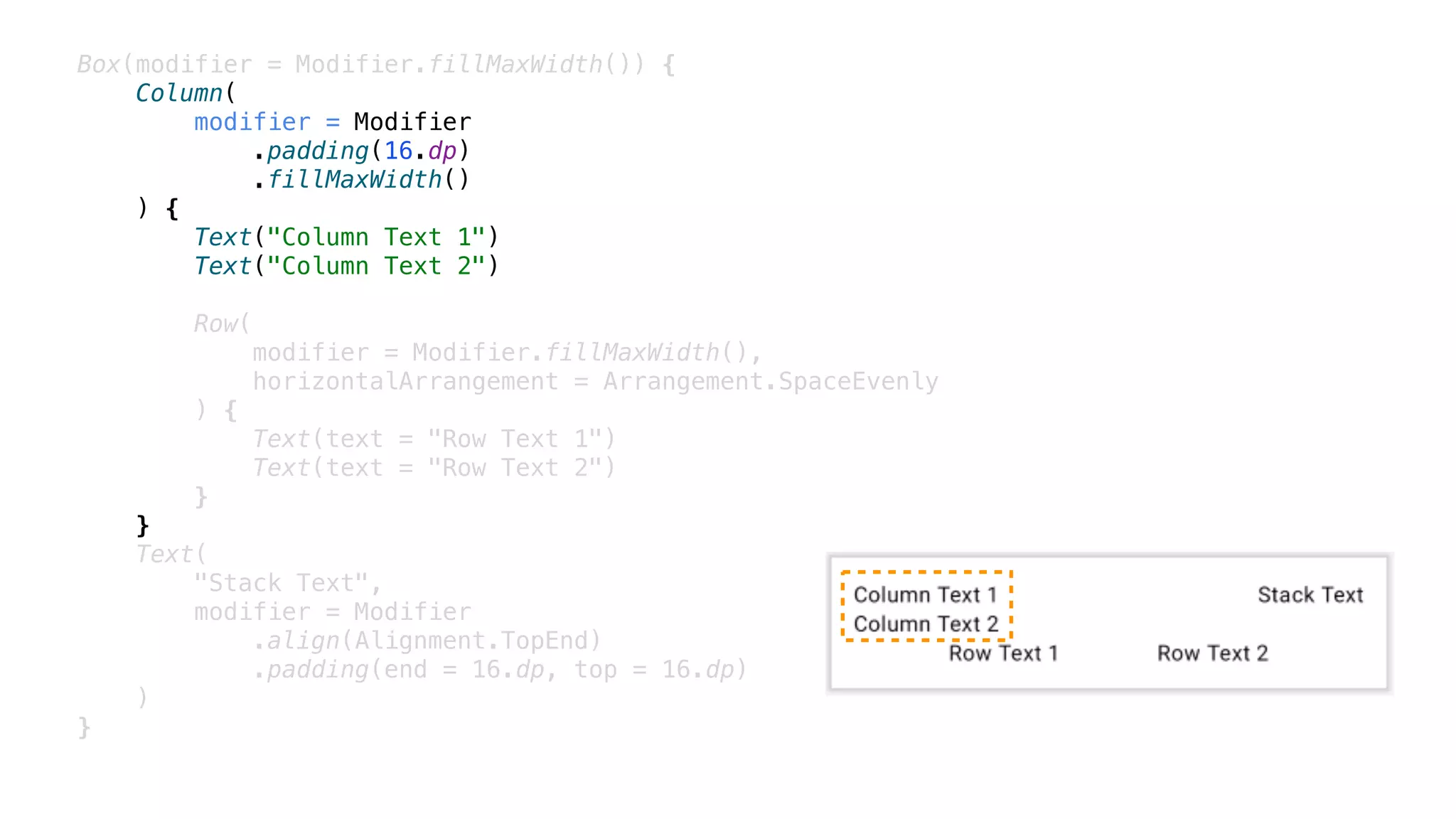 Box(modifier = Modifier.fillMaxWidth()) {
Column(
modifier = Modifier
.padding(16.dp)
.fillMaxWidth()
) {
Text("Column Text 1")
Text("Column Text 2")
Row(
modifier = Modifier.fillMaxWidth(),
horizontalArrangement = Arrangement.SpaceEvenly
) {
Text(text = "Row Text 1")
Text(text = "Row Text 2")
}
}
Text(
"Stack Text",
modifier = Modifier
.align(Alignment.TopEnd)
.padding(end = 16.dp, top = 16.dp)
)
}
 