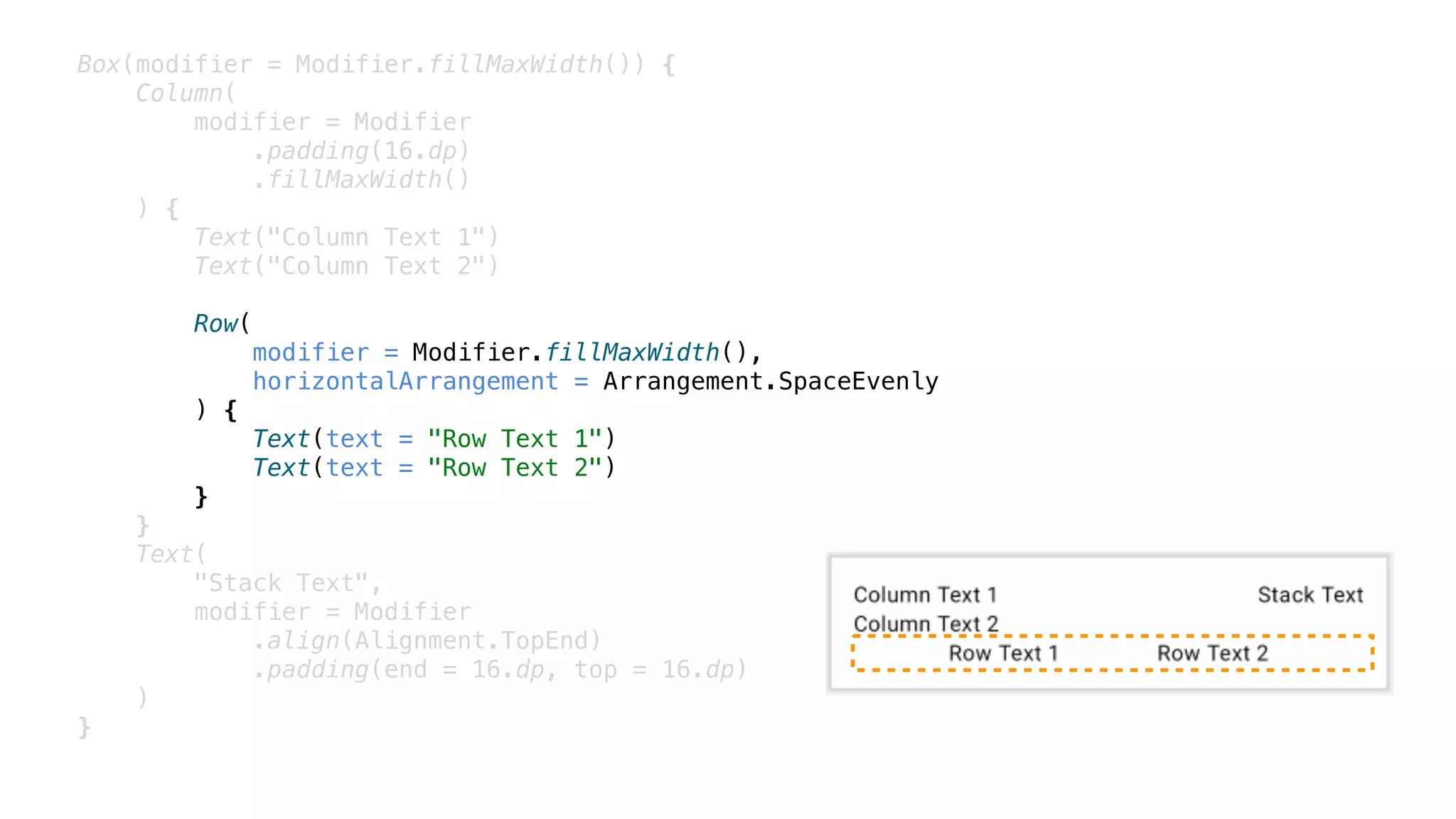 Box(modifier = Modifier.fillMaxWidth()) {
Column(
modifier = Modifier
.padding(16.dp)
.fillMaxWidth()
) {
Text("Column Text 1")
Text("Column Text 2")
Row(
modifier = Modifier.fillMaxWidth(),
horizontalArrangement = Arrangement.SpaceEvenly
) {
Text(text = "Row Text 1")
Text(text = "Row Text 2")
}
}
Text(
"Stack Text",
modifier = Modifier
.align(Alignment.TopEnd)
.padding(end = 16.dp, top = 16.dp)
)
}
 