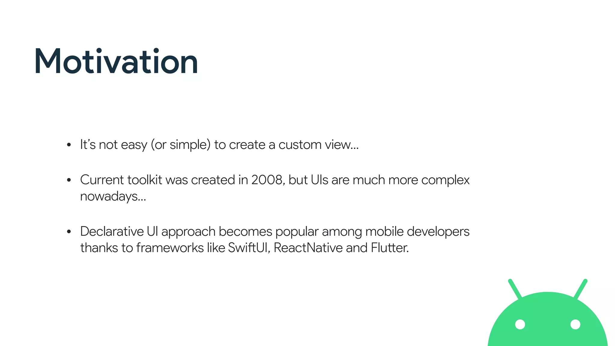 Motivation
• It’s not easy (or simple) to create a custom view…
• Current toolkit was created in 2008, but UIs are much more complex
nowadays…
• Declarative UI approach becomes popular among mobile developers
thanks to frameworks like SwiftUI, ReactNative and Flutter.
 