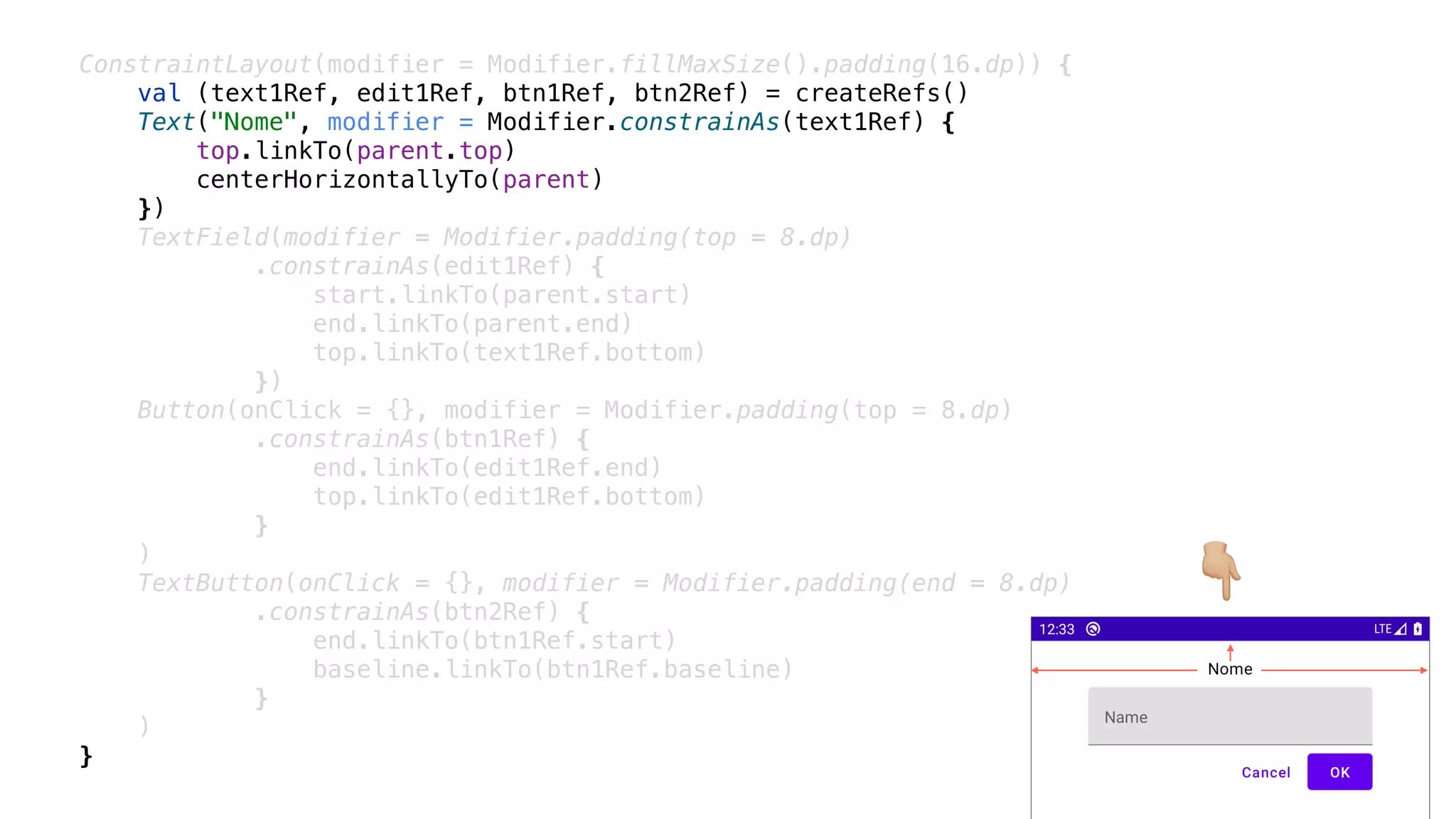 ConstraintLayout(modifier = Modifier.fillMaxSize().padding(16.dp)) {
val (text1Ref, edit1Ref, btn1Ref, btn2Ref) = createRefs()
Text("Nome", modifier = Modifier.constrainAs(text1Ref) {
top.linkTo(parent.top)
centerHorizontallyTo(parent)
})
TextField(modifier = Modifier.padding(top = 8.dp)
.constrainAs(edit1Ref) {
start.linkTo(parent.start)
end.linkTo(parent.end)
top.linkTo(text1Ref.bottom)
})
Button(onClick = {}, modifier = Modifier.padding(top = 8.dp)
.constrainAs(btn1Ref) {
end.linkTo(edit1Ref.end)
top.linkTo(edit1Ref.bottom)
}
)
TextButton(onClick = {}, modifier = Modifier.padding(end = 8.dp)
.constrainAs(btn2Ref) {
end.linkTo(btn1Ref.start)
baseline.linkTo(btn1Ref.baseline)
}
)
}
👇
 