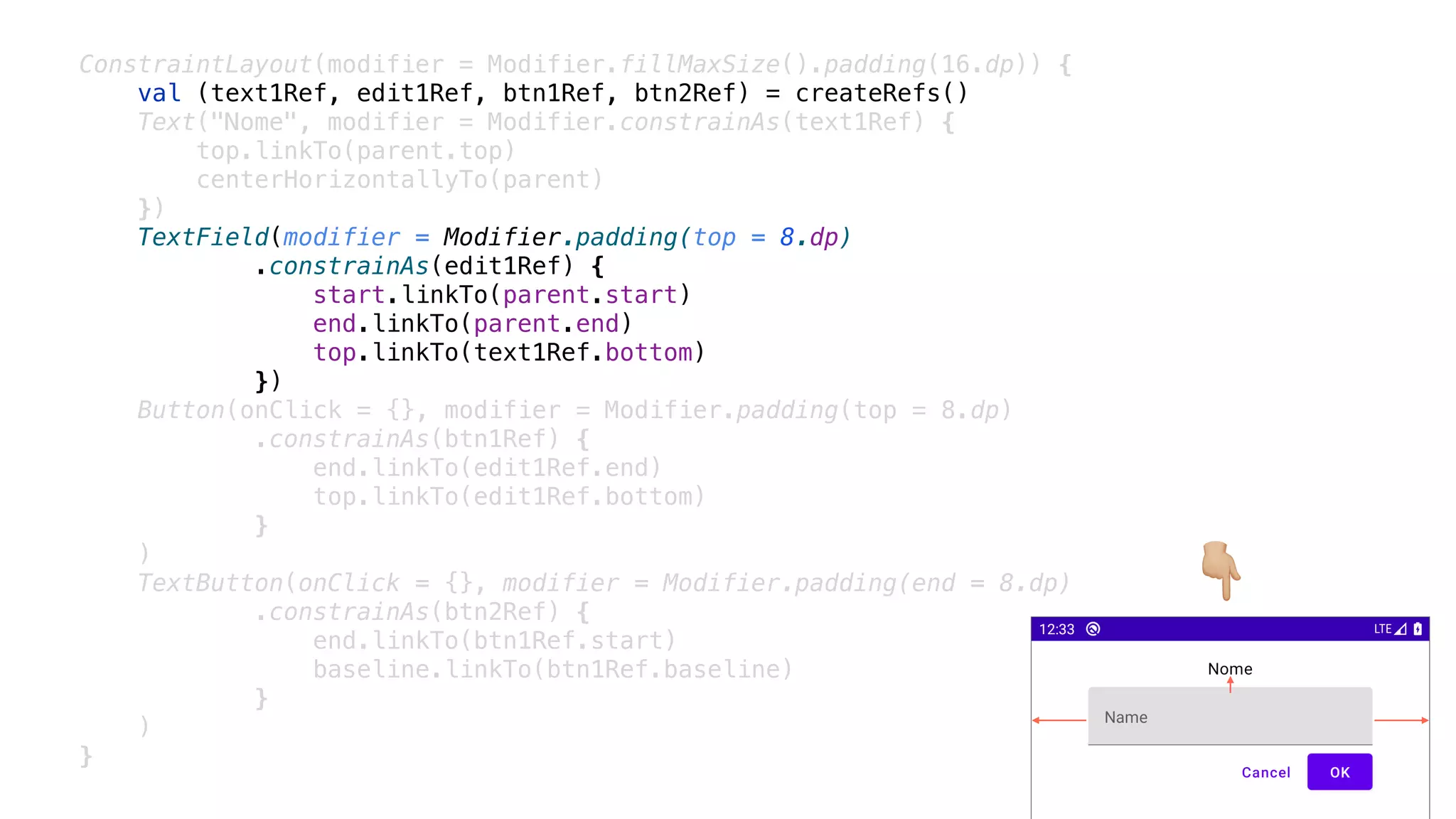 ConstraintLayout(modifier = Modifier.fillMaxSize().padding(16.dp)) {
val (text1Ref, edit1Ref, btn1Ref, btn2Ref) = createRefs()
Text("Nome", modifier = Modifier.constrainAs(text1Ref) {
top.linkTo(parent.top)
centerHorizontallyTo(parent)
})
TextField(modifier = Modifier.padding(top = 8.dp)
.constrainAs(edit1Ref) {
start.linkTo(parent.start)
end.linkTo(parent.end)
top.linkTo(text1Ref.bottom)
})
Button(onClick = {}, modifier = Modifier.padding(top = 8.dp)
.constrainAs(btn1Ref) {
end.linkTo(edit1Ref.end)
top.linkTo(edit1Ref.bottom)
}
)
TextButton(onClick = {}, modifier = Modifier.padding(end = 8.dp)
.constrainAs(btn2Ref) {
end.linkTo(btn1Ref.start)
baseline.linkTo(btn1Ref.baseline)
}
)
}
👇
 