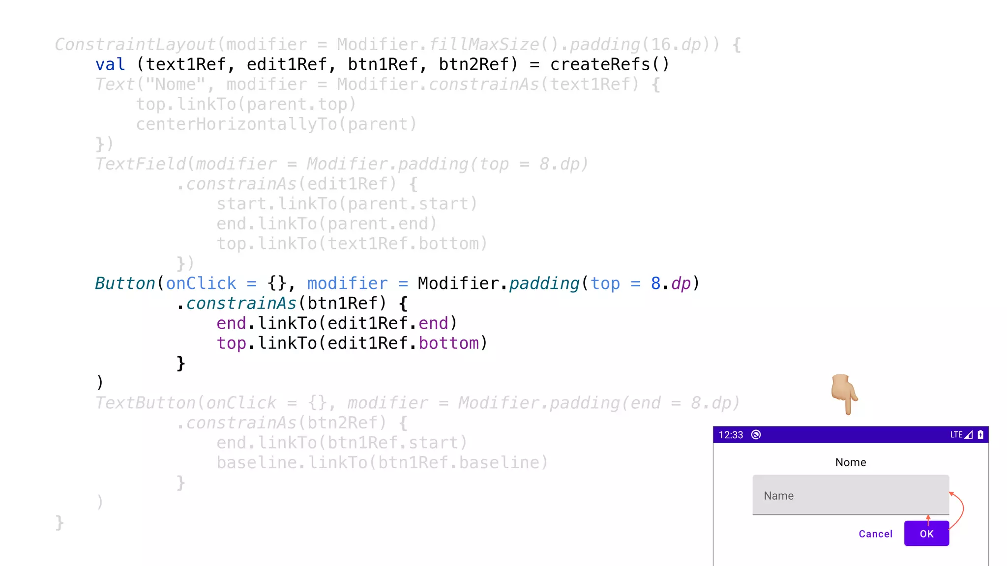 ConstraintLayout(modifier = Modifier.fillMaxSize().padding(16.dp)) {
val (text1Ref, edit1Ref, btn1Ref, btn2Ref) = createRefs()
Text("Nome", modifier = Modifier.constrainAs(text1Ref) {
top.linkTo(parent.top)
centerHorizontallyTo(parent)
})
TextField(modifier = Modifier.padding(top = 8.dp)
.constrainAs(edit1Ref) {
start.linkTo(parent.start)
end.linkTo(parent.end)
top.linkTo(text1Ref.bottom)
})
Button(onClick = {}, modifier = Modifier.padding(top = 8.dp)
.constrainAs(btn1Ref) {
end.linkTo(edit1Ref.end)
top.linkTo(edit1Ref.bottom)
}
)
TextButton(onClick = {}, modifier = Modifier.padding(end = 8.dp)
.constrainAs(btn2Ref) {
end.linkTo(btn1Ref.start)
baseline.linkTo(btn1Ref.baseline)
}
)
}
👇
 