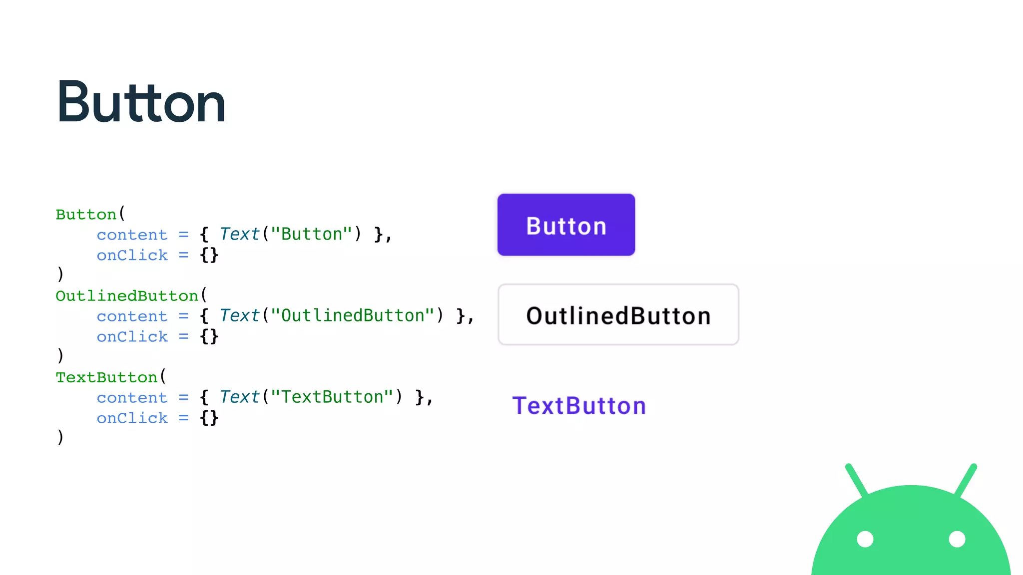 Button
Button(
content = { Text("Button") },
onClick = {}
)
OutlinedButton(
content = { Text("OutlinedButton") },
onClick = {}
)
TextButton(
content = { Text("TextButton") },
onClick = {}
)
 