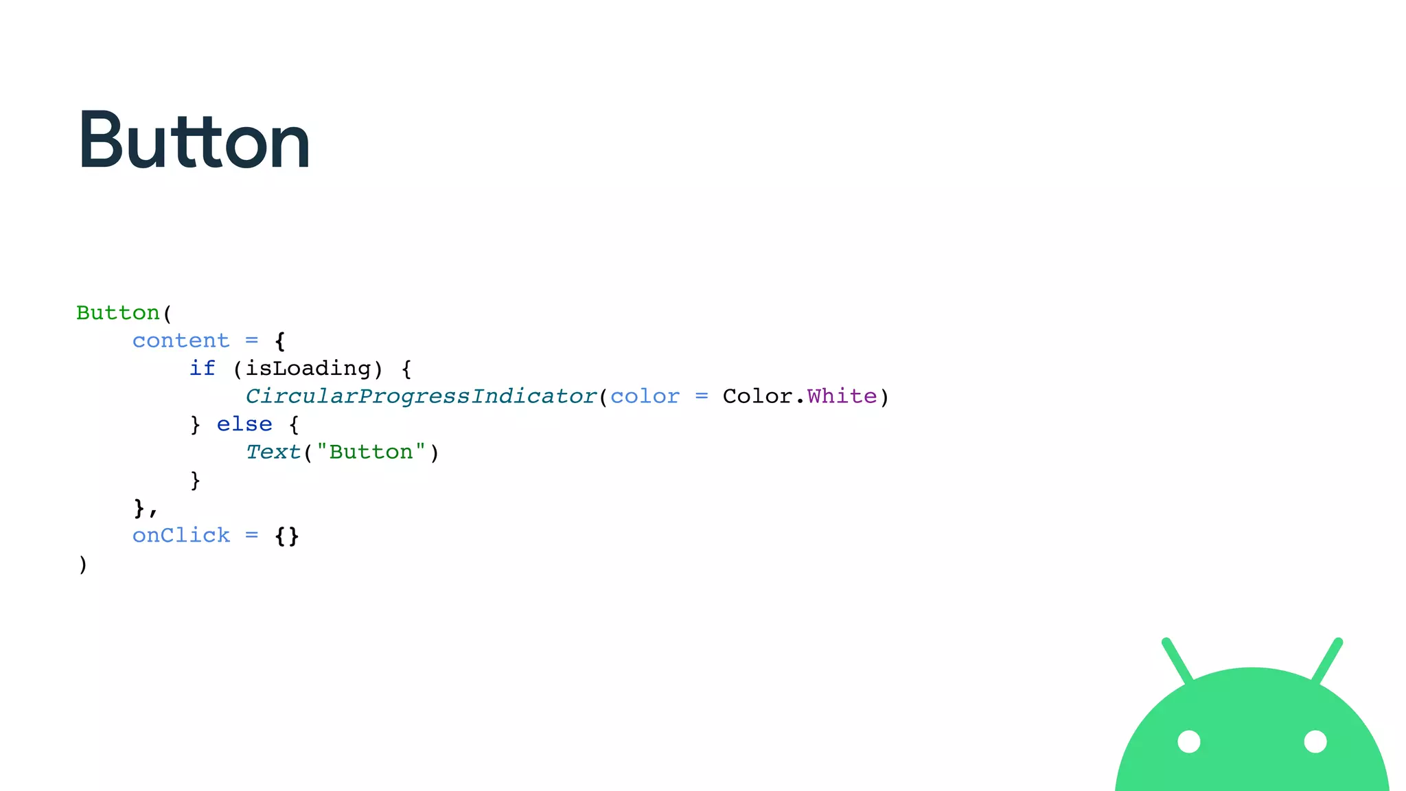 Button
Button(
content = {
if (isLoading) {
CircularProgressIndicator(color = Color.White)
} else {
Text("Button")
}
},
onClick = {}
)
 