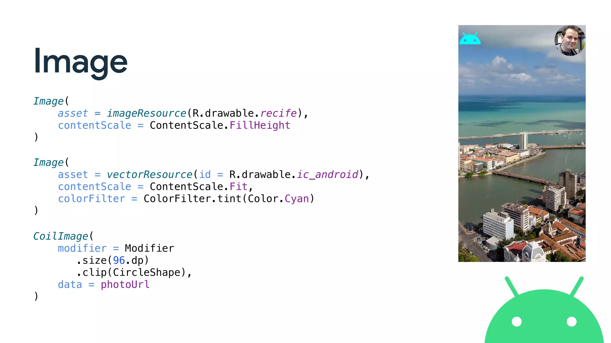 Image
Image(
asset = imageResource(R.drawable.recife),
contentScale = ContentScale.FillHeight
)
Image(
asset = vectorResource(id = R.drawable.ic_android),
contentScale = ContentScale.Fit,
colorFilter = ColorFilter.tint(Color.Cyan)
)
CoilImage(
modifier = Modifier
.size(96.dp)
.clip(CircleShape),
data = photoUrl
)
 