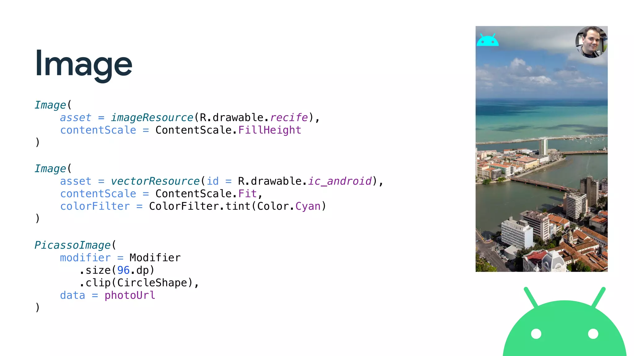 Image
Image(
asset = imageResource(R.drawable.recife),
contentScale = ContentScale.FillHeight
)
Image(
asset = vectorResource(id = R.drawable.ic_android),
contentScale = ContentScale.Fit,
colorFilter = ColorFilter.tint(Color.Cyan)
)
PicassoImage(
modifier = Modifier
.size(96.dp)
.clip(CircleShape),
data = photoUrl
)
 