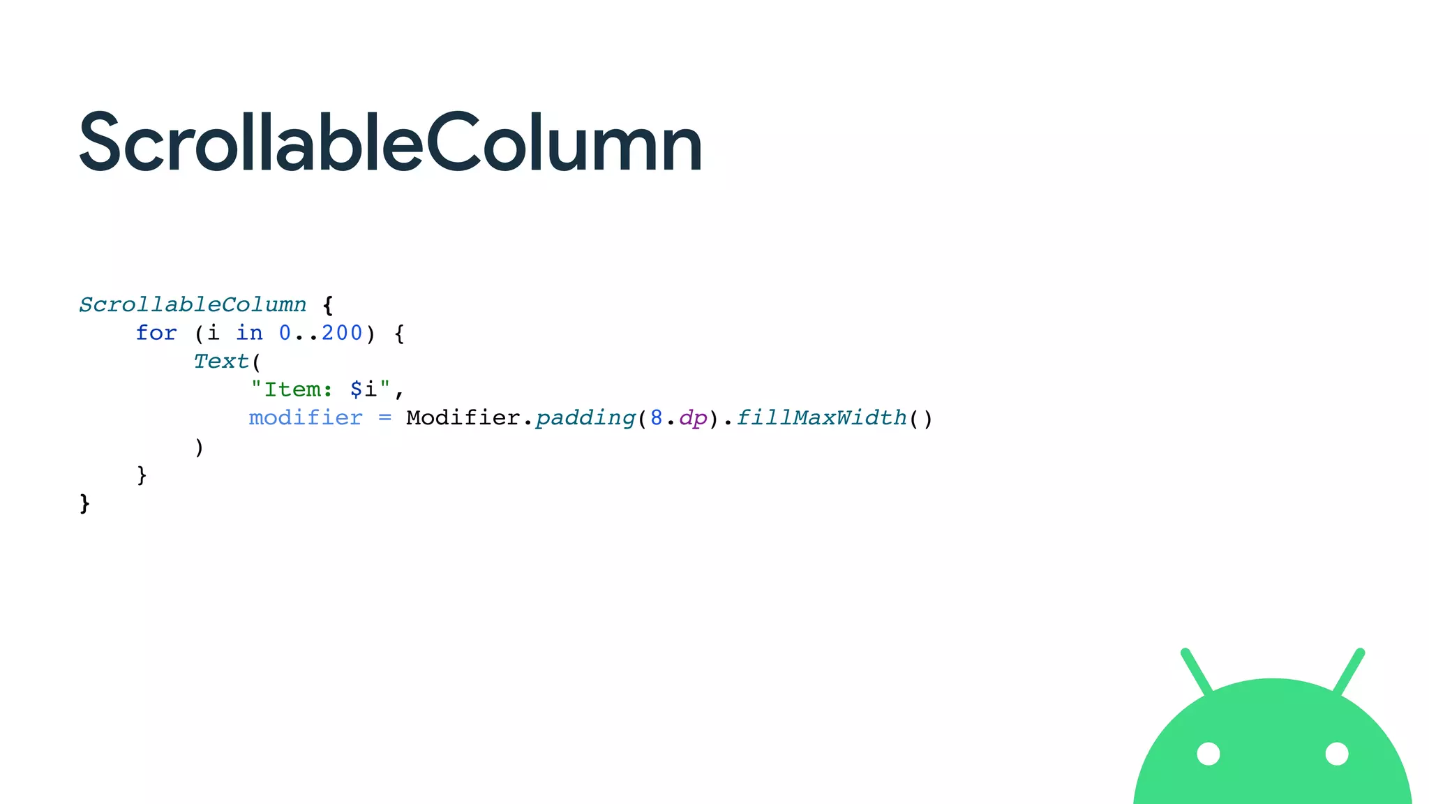 ScrollableColumn
ScrollableColumn {
for (i in 0..200) {
Text(
"Item: $i",
modifier = Modifier.padding(8.dp).fillMaxWidth()
)
}
}
 