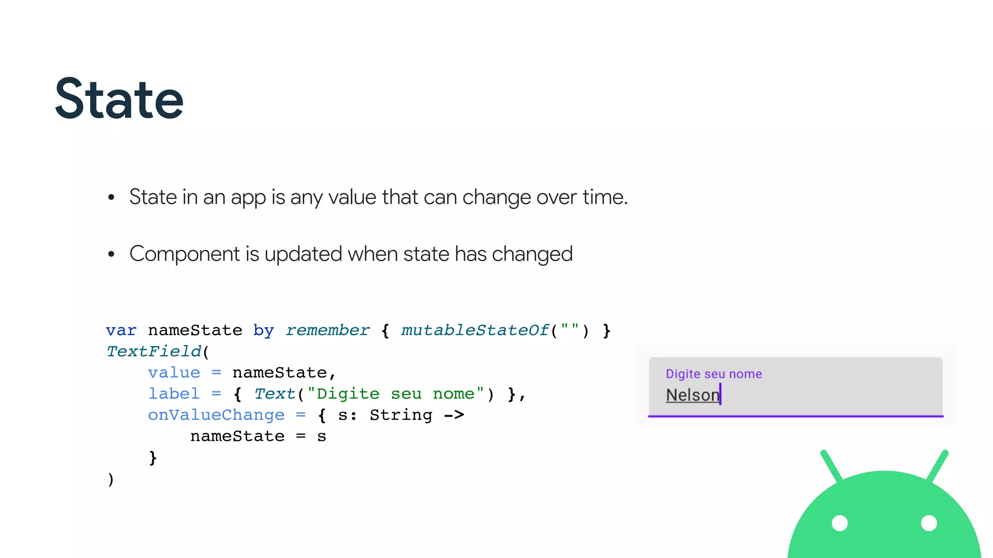 State
• State in an app is any value that can change over time. 
• Component is updated when state has changed
var nameState by remember { mutableStateOf("") }
TextField(
value = nameState,
label = { Text("Digite seu nome") },
onValueChange = { s: String ->
nameState = s
}
)
 