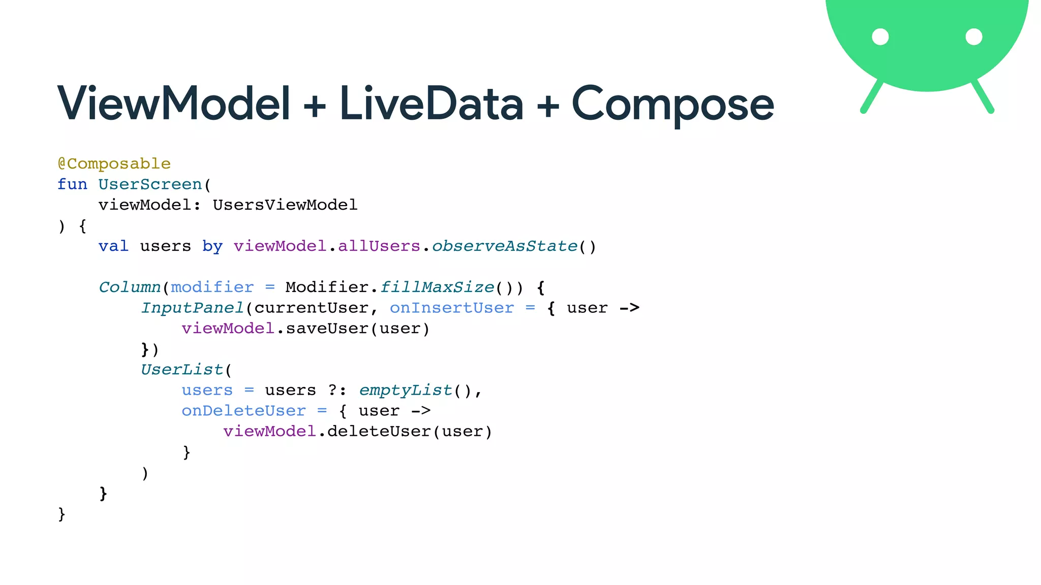 ViewModel + LiveData + Compose
@Composable
fun UserScreen(
viewModel: UsersViewModel
) {
val users by viewModel.allUsers.observeAsState()
Column(modifier = Modifier.fillMaxSize()) {
InputPanel(currentUser, onInsertUser = { user ->
viewModel.saveUser(user)
})
UserList(
users = users ?: emptyList(),
onDeleteUser = { user ->
viewModel.deleteUser(user)
}
)
}
}
 