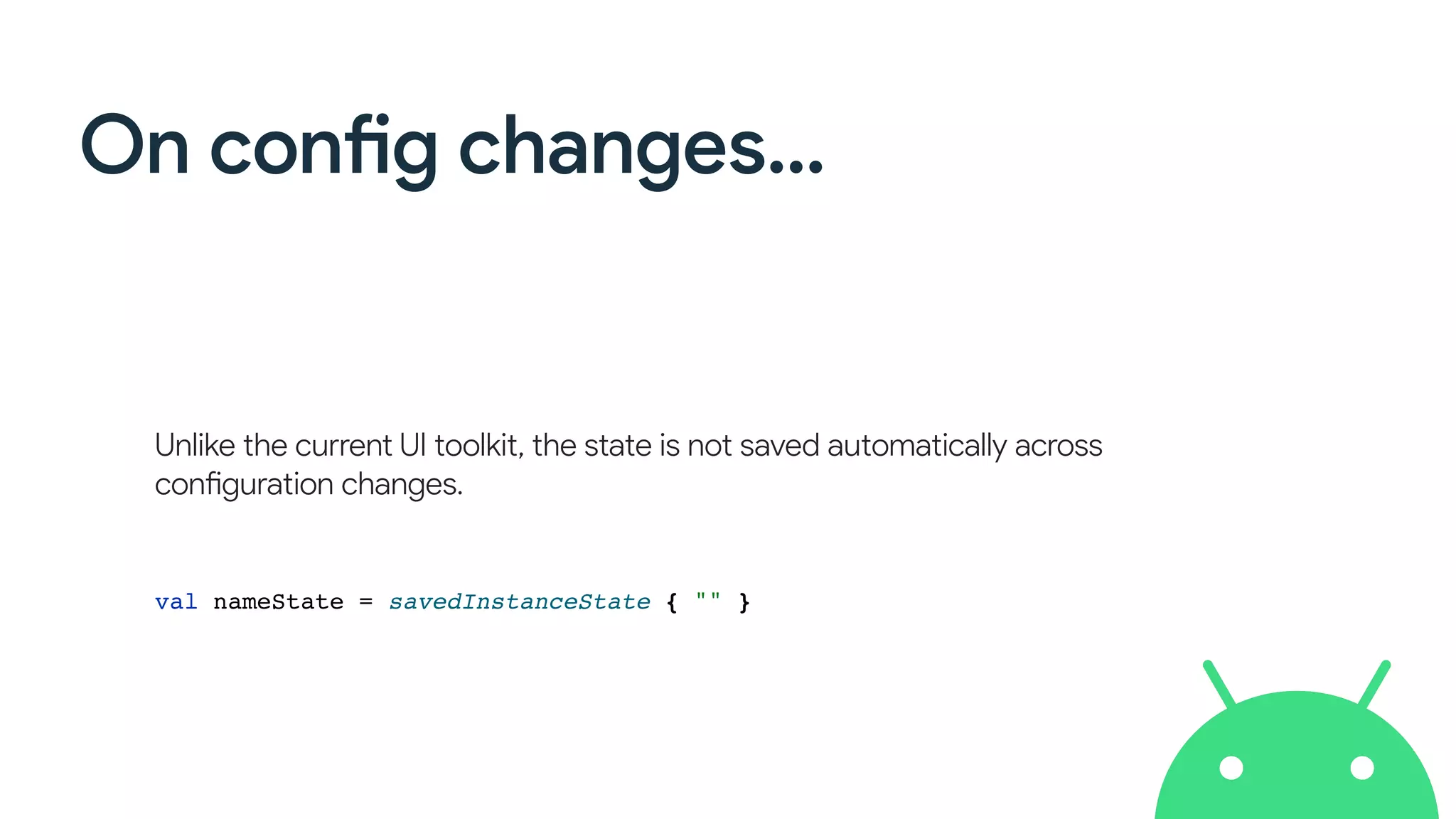 On config changes…
Unlike the current UI toolkit, the state is not saved automatically across
configuration changes.
val nameState = savedInstanceState { "" }
 