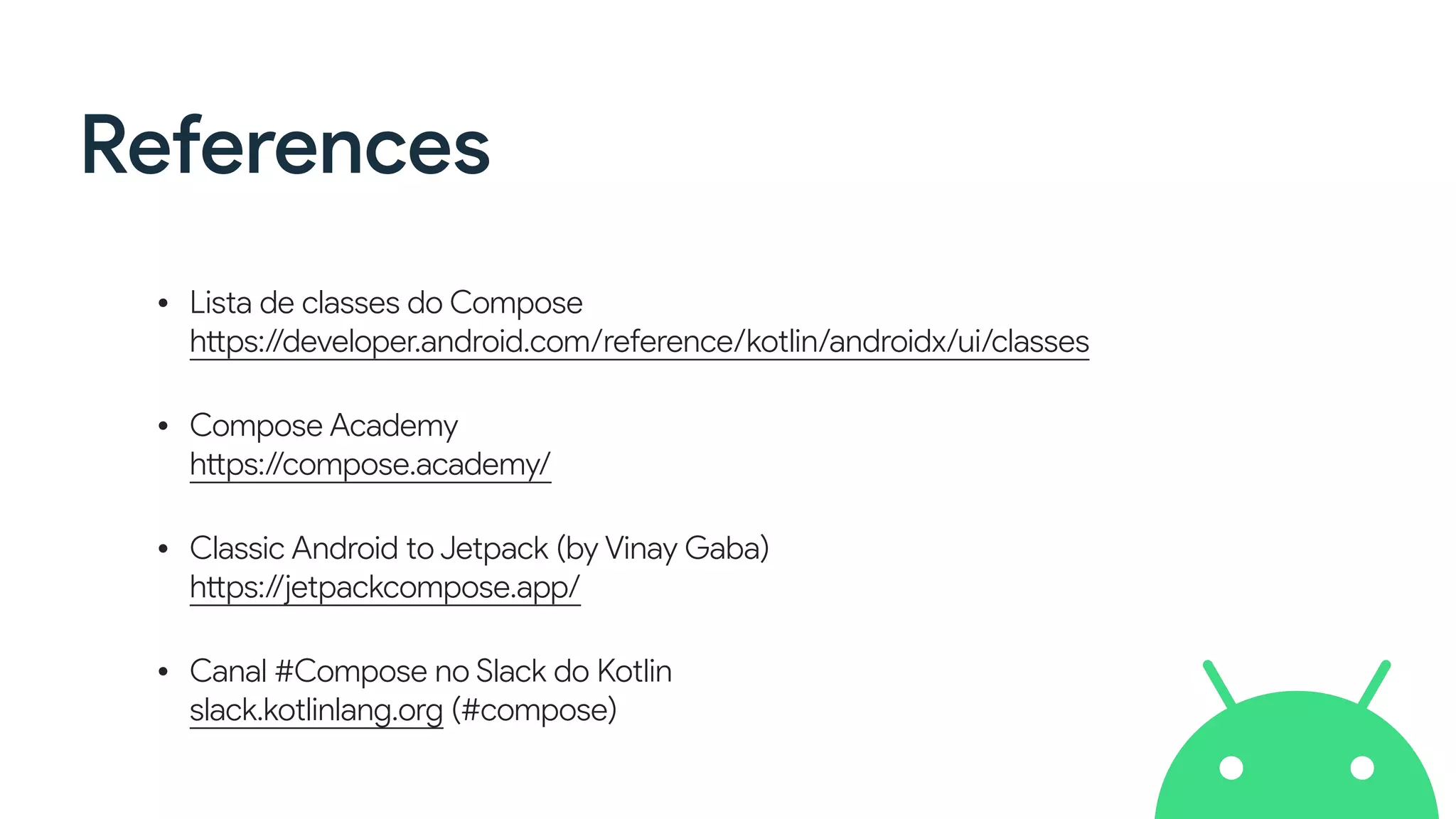 References
• Lista de classes do Compose
https://developer.android.com/reference/kotlin/androidx/ui/classes
• Compose Academy
https://compose.academy/
• Classic Android to Jetpack (by Vinay Gaba)
https://jetpackcompose.app/
• Canal #Compose no Slack do Kotlin
slack.kotlinlang.org (#compose)
 