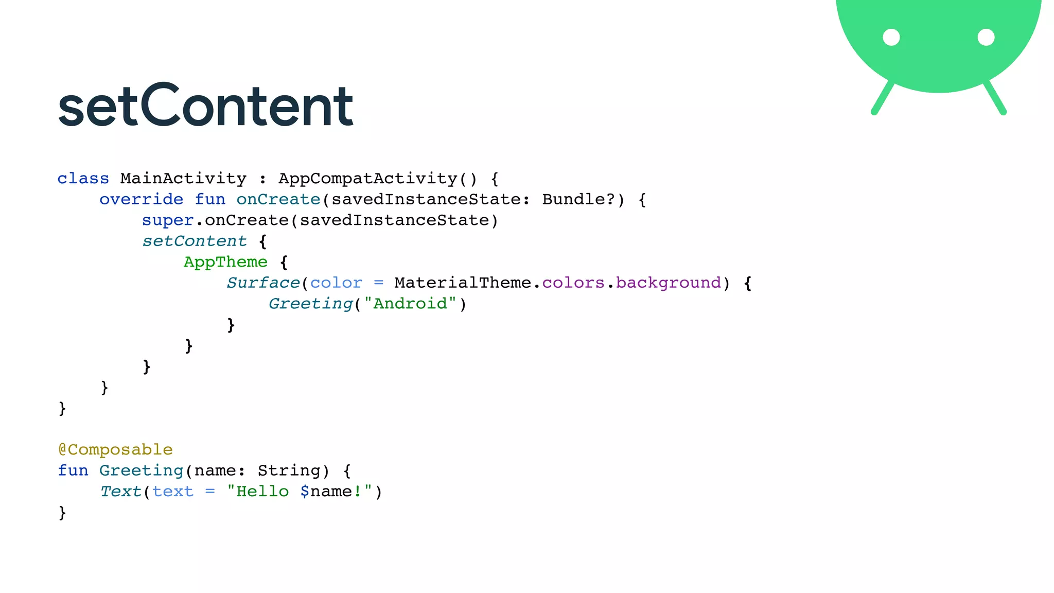 setContent
class MainActivity : AppCompatActivity() {
override fun onCreate(savedInstanceState: Bundle?) {
super.onCreate(savedInstanceState)
setContent {
AppTheme {
Surface(color = MaterialTheme.colors.background) {
Greeting("Android")
}
}
}
}
}
@Composable
fun Greeting(name: String) {
Text(text = "Hello $name!")
}
 