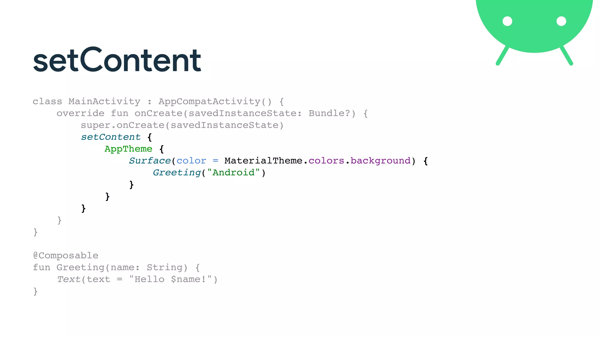 setContent
class MainActivity : AppCompatActivity() {
override fun onCreate(savedInstanceState: Bundle?) {
super.onCreate(savedInstanceState)
setContent {
AppTheme {
Surface(color = MaterialTheme.colors.background) {
Greeting("Android")
}
}
}
}
}
@Composable
fun Greeting(name: String) {
Text(text = "Hello $name!")
}
 