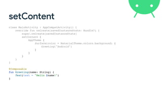 setContent
class MainActivity : AppCompatActivity() {
override fun onCreate(savedInstanceState: Bundle?) {
super.onCreate(savedInstanceState)
setContent {
AppTheme {
Surface(color = MaterialTheme.colors.background) {
Greeting("Android")
}
}
}
}
}
@Composable
fun Greeting(name: String) {
Text(text = "Hello $name!")
}
 