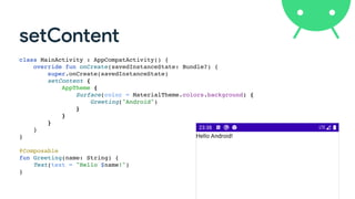 setContent
class MainActivity : AppCompatActivity() {
override fun onCreate(savedInstanceState: Bundle?) {
super.onCreate(savedInstanceState)
setContent {
AppTheme {
Surface(color = MaterialTheme.colors.background) {
Greeting("Android")
}
}
}
}
}
@Composable
fun Greeting(name: String) {
Text(text = "Hello $name!")
}
 