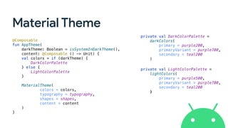 Material Theme
@Composable
fun AppTheme(
darkTheme: Boolean = isSystemInDarkTheme(),
content: @Composable () -> Unit) {
val colors = if (darkTheme) {
DarkColorPalette
} else {
LightColorPalette
}
MaterialTheme(
colors = colors,
typography = typography,
shapes = shapes,
content = content
)
}
private val DarkColorPalette =
darkColors(
primary = purple200,
primaryVariant = purple700,
secondary = teal200
)
private val LightColorPalette =
lightColors(
primary = purple500,
primaryVariant = purple700,
secondary = teal200
)
 