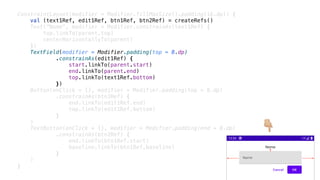 ConstraintLayout(modifier = Modifier.fillMaxSize().padding(16.dp)) {
val (text1Ref, edit1Ref, btn1Ref, btn2Ref) = createRefs()
Text("Nome", modifier = Modifier.constrainAs(text1Ref) {
top.linkTo(parent.top)
centerHorizontallyTo(parent)
})
TextField(modifier = Modifier.padding(top = 8.dp)
.constrainAs(edit1Ref) {
start.linkTo(parent.start)
end.linkTo(parent.end)
top.linkTo(text1Ref.bottom)
})
Button(onClick = {}, modifier = Modifier.padding(top = 8.dp)
.constrainAs(btn1Ref) {
end.linkTo(edit1Ref.end)
top.linkTo(edit1Ref.bottom)
}
)
TextButton(onClick = {}, modifier = Modifier.padding(end = 8.dp)
.constrainAs(btn2Ref) {
end.linkTo(btn1Ref.start)
baseline.linkTo(btn1Ref.baseline)
}
)
}
👇
 
