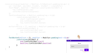 ConstraintLayout(modifier = Modifier.fillMaxSize().padding(16.dp)) {
val (text1Ref, edit1Ref, btn1Ref, btn2Ref) = createRefs()
Text("Nome", modifier = Modifier.constrainAs(text1Ref) {
top.linkTo(parent.top)
centerHorizontallyTo(parent)
})
TextField(modifier = Modifier.padding(top = 8.dp)
.constrainAs(edit1Ref) {
start.linkTo(parent.start)
end.linkTo(parent.end)
top.linkTo(text1Ref.bottom)
})
Button(onClick = {}, modifier = Modifier.padding(top = 8.dp)
.constrainAs(btn1Ref) {
end.linkTo(edit1Ref.end)
top.linkTo(edit1Ref.bottom)
}
)
TextButton(onClick = {}, modifier = Modifier.padding(end = 8.dp)
.constrainAs(btn2Ref) {
end.linkTo(btn1Ref.start)
baseline.linkTo(btn1Ref.baseline)
}
)
}
👇
 