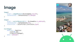 Image
Image(
asset = imageResource(R.drawable.recife),
contentScale = ContentScale.FillHeight
)
Image(
asset = vectorResource(id = R.drawable.ic_android),
contentScale = ContentScale.Fit,
colorFilter = ColorFilter.tint(Color.Cyan)
)
CoilImage(
modifier = Modifier
.size(96.dp)
.clip(CircleShape),
data = photoUrl
)
 