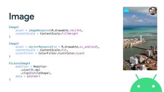 Image
Image(
asset = imageResource(R.drawable.recife),
contentScale = ContentScale.FillHeight
)
Image(
asset = vectorResource(id = R.drawable.ic_android),
contentScale = ContentScale.Fit,
colorFilter = ColorFilter.tint(Color.Cyan)
)
PicassoImage(
modifier = Modifier
.size(96.dp)
.clip(CircleShape),
data = photoUrl
)
 