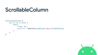 ScrollableColumn
ScrollableColumn {
for (i in 0..200) {
Text(
"Item: $i",
modifier = Modifier.padding(8.dp).fillMaxWidth()
)
}
}
 